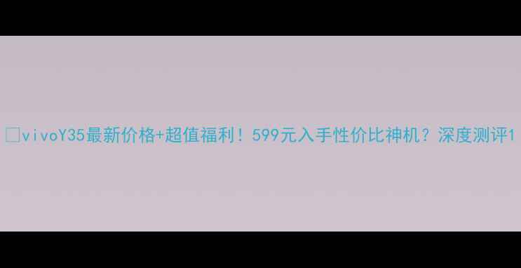 vivoY35最新价格超值福利599元入手性价比神机深度测评