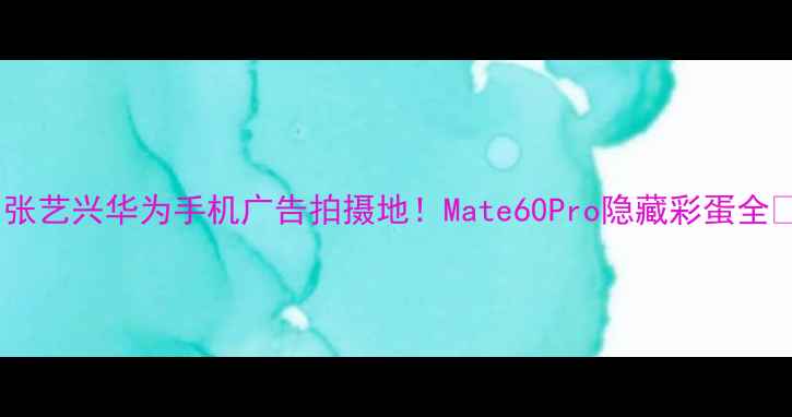 张艺兴华为手机广告拍摄地Mate60Pro隐藏彩蛋全