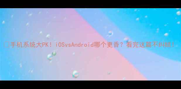 手机系统大PKiOSvsAndroid哪个更香看完这篇不纠结