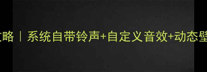 索尼Xperia铃声设置全攻略系统自带铃声自定义音效动态壁纸联动解锁高级玩法