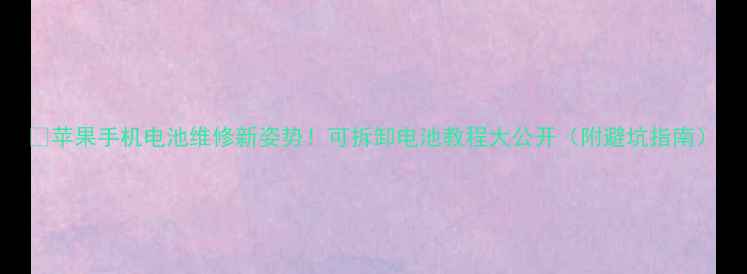 苹果手机电池维修新姿势可拆卸电池教程大公开附避坑指南