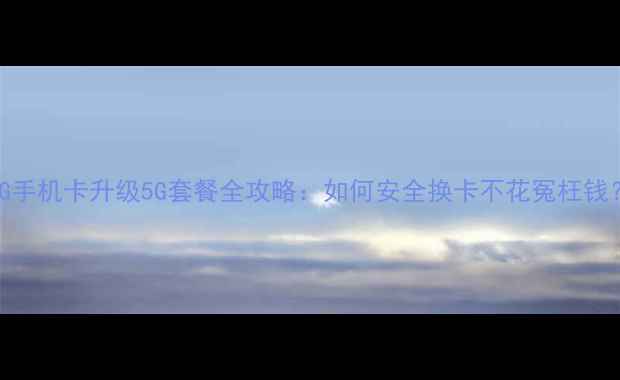 2G手机卡升级5G套餐全攻略如何安全换卡不花冤枉钱