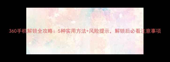 360手机解锁全攻略5种实用方法风险提示解锁后必看注意事项