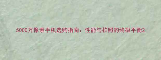 图片 5000万像素手机选购指南：性能与拍照的终极平衡2