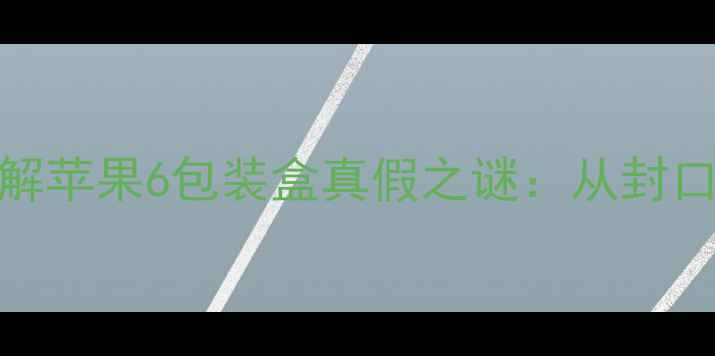 5大核心鉴别法破解苹果6包装盒真假之谜从封口胶条到序列号全