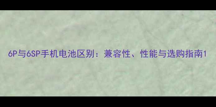 6P与6SP手机电池区别兼容性性能与选购指南