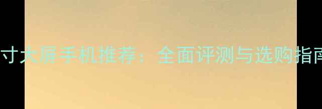 7寸大屏手机推荐全面评测与选购指南