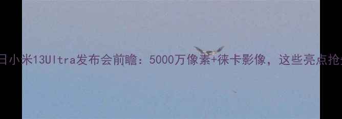 7月11日小米13Ultra发布会前瞻5000万像素徕卡影像这些亮点抢先看