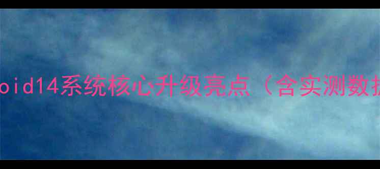 Android14系统核心升级亮点含实测数据