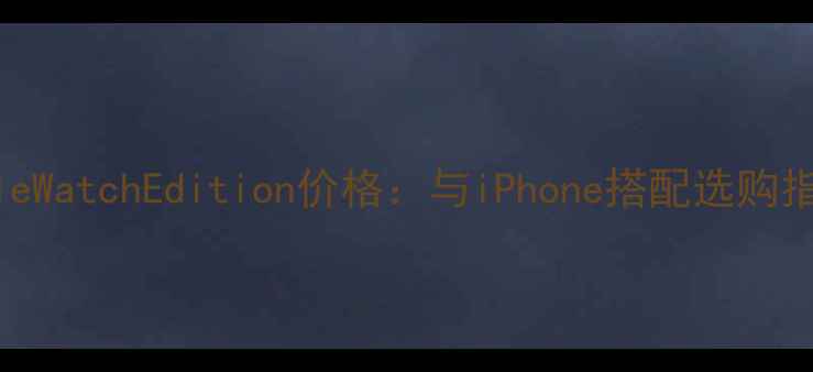 AppleWatchEdition价格与iPhone搭配选购指南