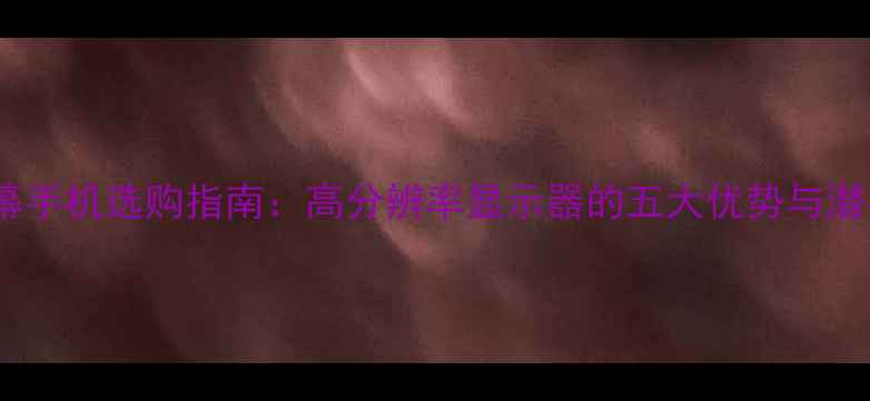FHD屏幕手机选购指南高分辨率显示器的五大优势与潜在缺点