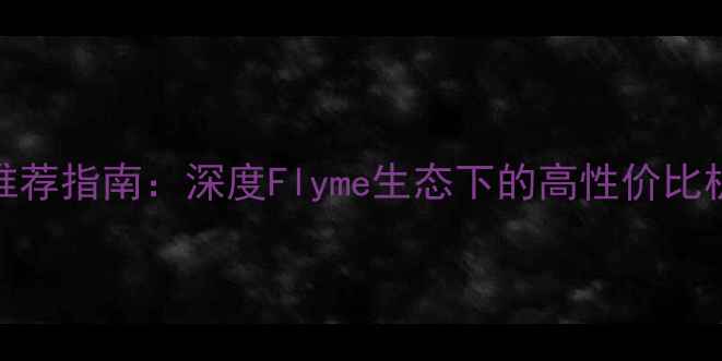 Flyme系统手机推荐指南深度Flyme生态下的高性价比机型与使用技巧