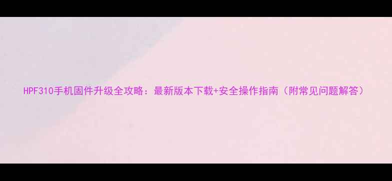 HPF310手机固件升级全攻略最新版本下载安全操作指南附常见问题解答