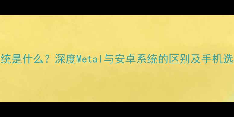 Metal系统是什么深度Metal与安卓系统的区别及手机选购指南
