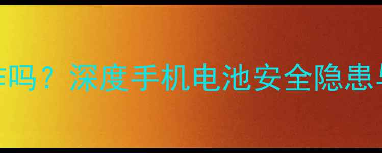 Nexus电池会爆炸吗深度手机电池安全隐患与安全使用指南