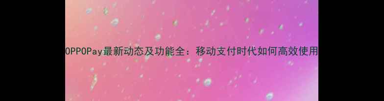 OPPOPay最新动态及功能全移动支付时代如何高效使用
