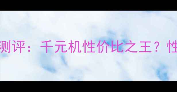 OPPOU529深度测评千元机性价比之王性能拍照续航全