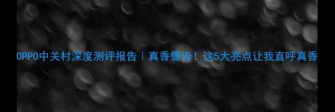 OPPO中关村深度测评报告真香警告这5大亮点让我直呼真香