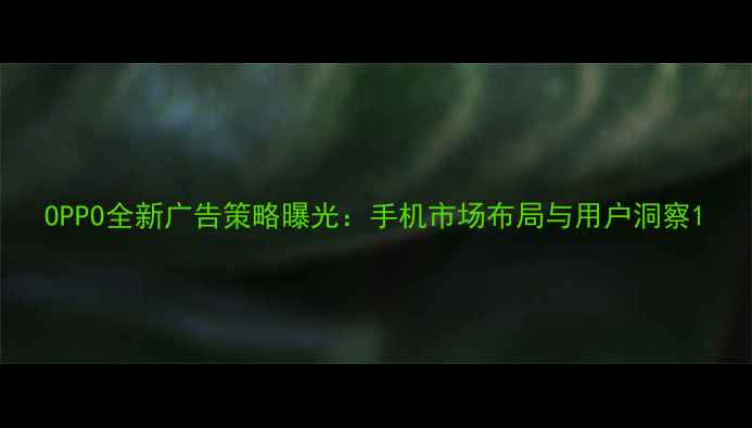 OPPO全新广告策略曝光手机市场布局与用户洞察