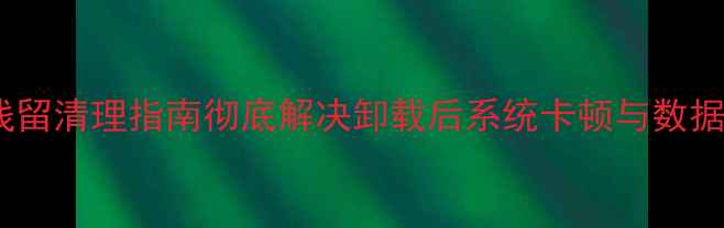 OPPO卸载残留清理指南彻底解决卸载后系统卡顿与数据泄露隐患