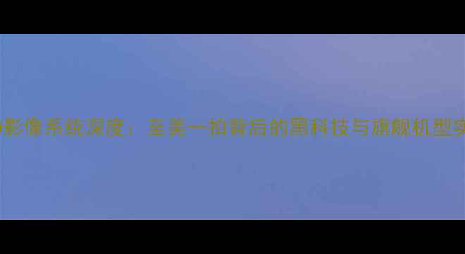 OPPO影像系统深度至美一拍背后的黑科技与旗舰机型实测