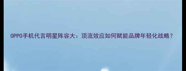 图片 OPPO手机代言明星阵容大：顶流效应如何赋能品牌年轻化战略？