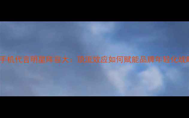 OPPO手机代言明星阵容大顶流效应如何赋能品牌年轻化战略
