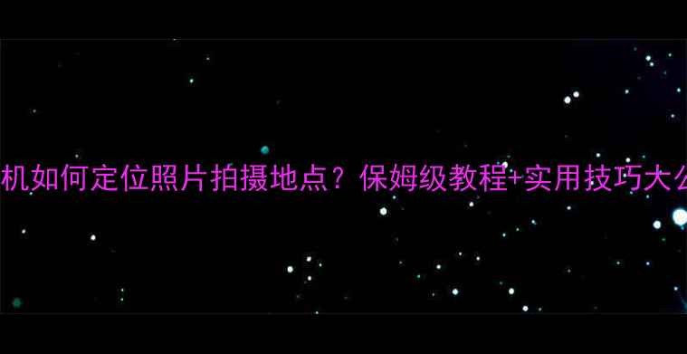 图片 OPPO手机如何定位照片拍摄地点？保姆级教程+实用技巧大公开！2
