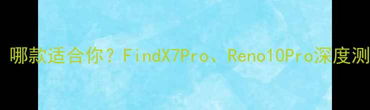 OPPO手机推荐哪款适合你FindX7ProReno10Pro深度测评与选购指南
