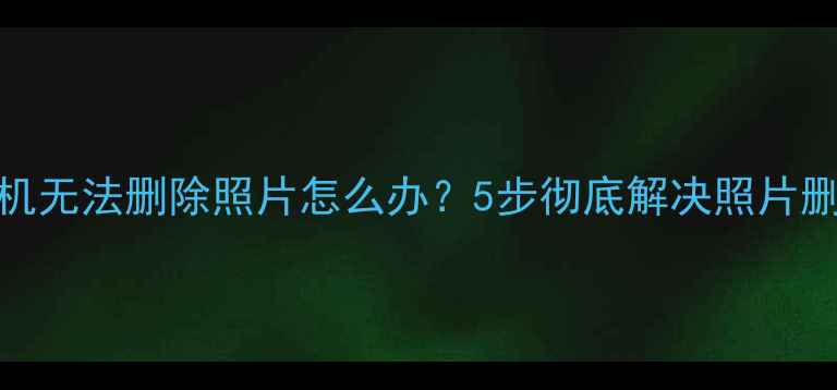 OPPO手机无法删除照片怎么办5步彻底解决照片删除难题