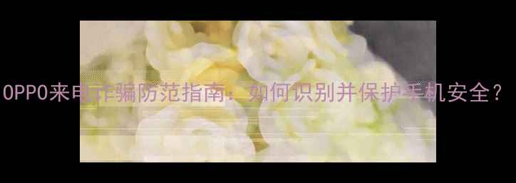 OPPO来电诈骗防范指南如何识别并保护手机安全
