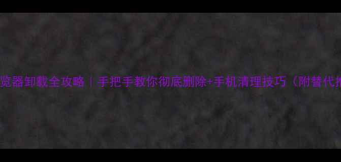 OPPO浏览器卸载全攻略手把手教你彻底删除手机清理技巧附替代推荐