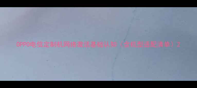 OPPO电信定制机网络激活基础认知含机型适配清单