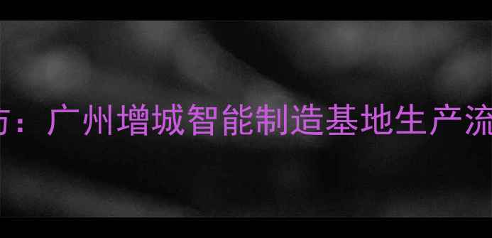 图片 Oppo手机工厂探访：广州增城智能制造基地生产流程与品质保障全1