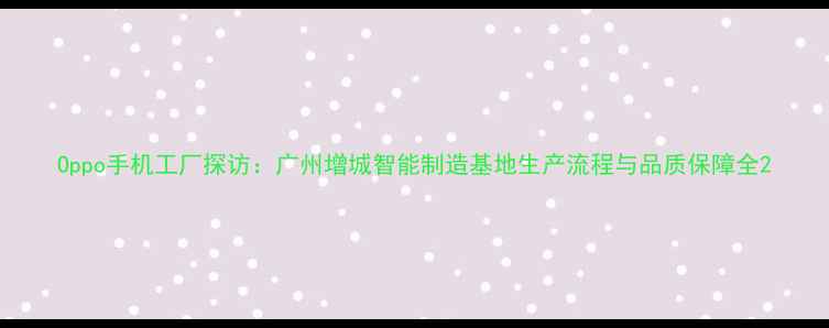 图片 Oppo手机工厂探访：广州增城智能制造基地生产流程与品质保障全2