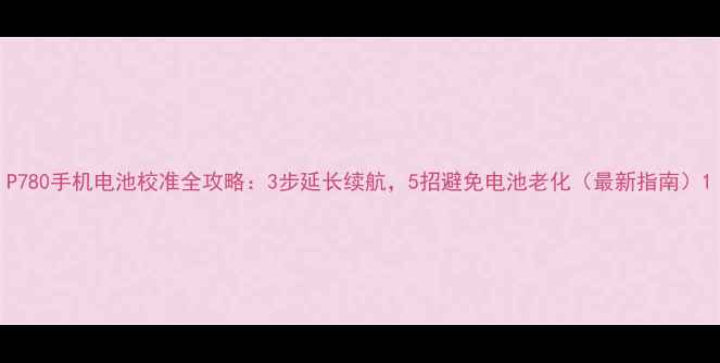 图片 P780手机电池校准全攻略：3步延长续航，5招避免电池老化（最新指南）1