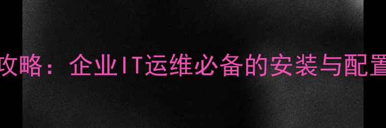 UCSCM手机设备管理全攻略企业IT运维必备的安装与配置指南附详细教程