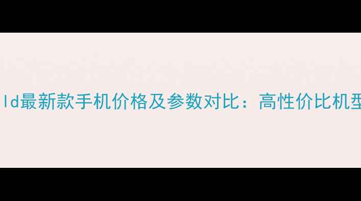 VKWorld最新款手机价格及参数对比高性价比机型深度