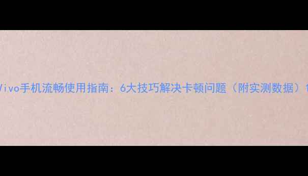 Vivo手机流畅使用指南6大技巧解决卡顿问题附实测数据