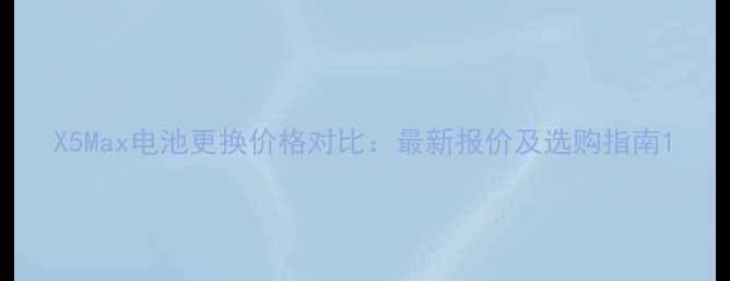 X5Max电池更换价格对比最新报价及选购指南