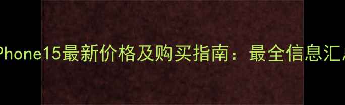 iPhone15最新价格及购买指南最全信息汇总
