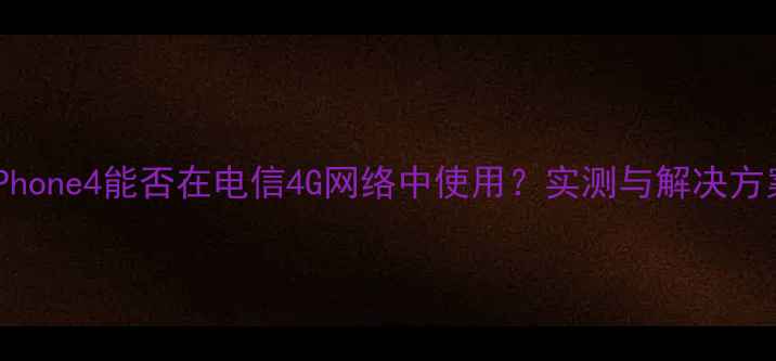 iPhone4能否在电信4G网络中使用实测与解决方案