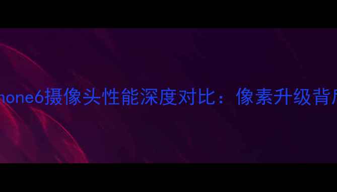 iPhone7与iPhone6摄像头性能深度对比像素升级背后的真实差距