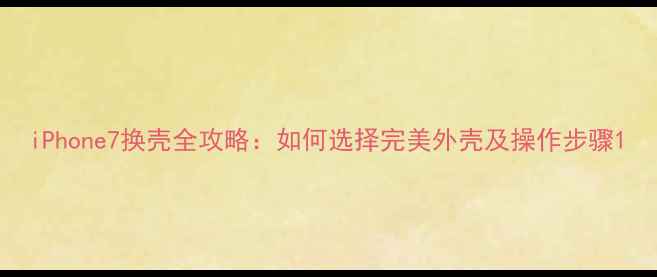 iPhone7换壳全攻略如何选择完美外壳及操作步骤
