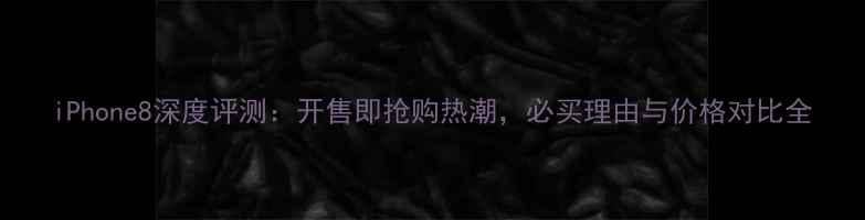 iPhone8深度评测开售即抢购热潮必买理由与价格对比全
