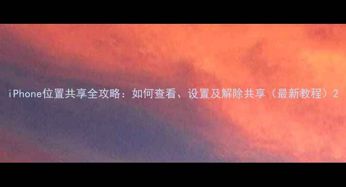 iPhone位置共享全攻略如何查看设置及解除共享最新教程