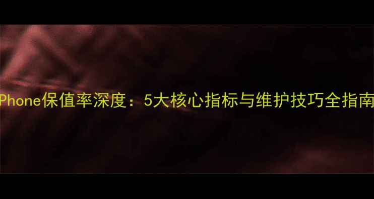 iPhone保值率深度5大核心指标与维护技巧全指南