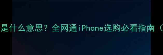 图片 iPhone全网通是什么意思？全网通iPhone选购必看指南（附详细对比）