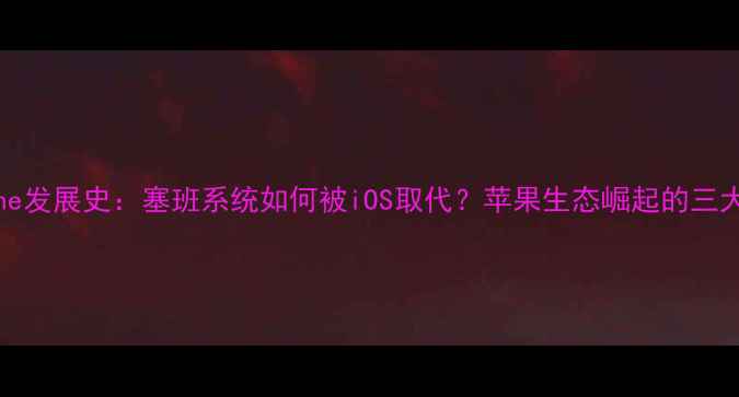 图片 iPhone发展史：塞班系统如何被iOS取代？苹果生态崛起的三大关键