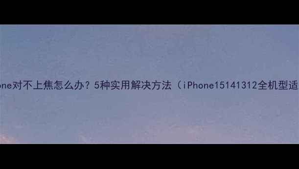 iPhone对不上焦怎么办5种实用解决方法iPhone15141312全机型适用